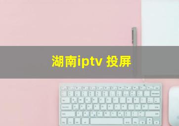 湖南iptv 投屏